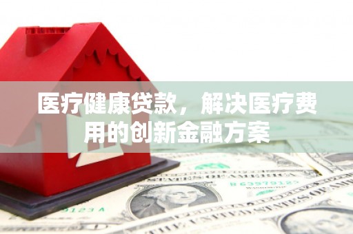 袁州医疗健康贷款，解决医疗费用的创新金融方案